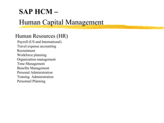 Human Resources (HR) Payroll (US and International) Travel expense accounting Recruitment Workforce planning Organization management Time Management Benefits Management Personal Administration Training  Administration Personnel Planning SAP HCM –   Human Capital Management 