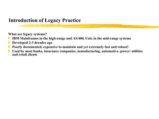 Introduction of Legacy Practice What are legacy systems? IBM Mainframes in the high-range and AS/400, Unix in the mid-range systems Developed 2-3 decades ago Poorly documented, expensive to maintain and yet extremely fast and robust! Used by most banks, insurance companies, manufacturing, automotive, power/ utilities and retail clients  