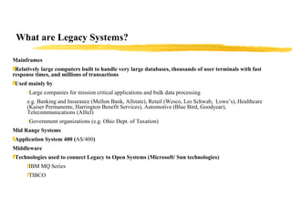 What are Legacy Systems? Mainframes Relatively large computers built to handle very large databases, thousands of user terminals with fast response times, and millions of transactions  Used mainly by  Large companies for mission critical applications and bulk data processing e.g. Banking and Insurance (Mellon Bank, Allstate), Retail (Wesco, Les Schwab,  Lowe’s), Healthcare (Kaiser Permanente, Harrington Benefit Services), Automotive (Blue Bird, Goodyear), Telecommunications (Alltel) Government organizations (e.g. Ohio Dept. of Taxation) Mid Range Systems Application System 400 ( AS/400 ) Middleware  Technologies used to connect Legacy to Open Systems (Microsoft/ Sun technologies) IBM MQ Series TIBCO 