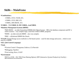 Skills – Mainframe Combinations : COBOL, CICS, VSAM, JCL COBOL, CICS, DB2, JCL COBOL, IMS DB/DC, JCL COBOL – VS COBOL II, MF COBOL, AcuCOBOL Database Management Systems (DBMS) IMS DB/DC – an older hierarchical DBMS (Info Mgmt System – DB is the database component and DC is online screens) – very complex logic, used from within COBOL programs IDMS – an older network DBMS – also very complex DB2 – a Relational DBMS like Oracle VSAM  (Virtual Storage access method) is a file based system – used for data storage and access…which is now done by a DBMS JCL (Job Control Language) Tools Version Control: Changeman, Endevor, CA-Panvalet Debugging: Xpeditor Tool-writing: Rexx, CLIST Environment MVS or Z/OS – OS; TSO (Time Sharing Option), ISPF (Interactive System Productivity Facility) – Development Environments 