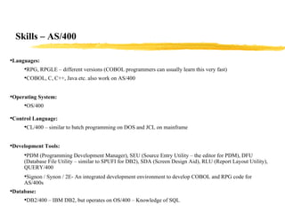 Skills – AS/400 Languages: RPG, RPGLE – different versions (COBOL programmers can usually learn this very fast) COBOL, C, C++, Java etc. also work on AS/400 Operating System: OS/400 Control Language: CL/400 – similar to batch programming on DOS and JCL on mainframe Development Tools: PDM (Programming Development Manager), SEU (Source Entry Utility – the editor for PDM), DFU (Database File Utility – similar to SPUFI for DB2), SDA (Screen Design Aid), RLU (Report Layout Utility), QUERY/400   Signon / Synon / 2E- An integrated development environment to develop COBOL and RPG code for AS/400s  Database: DB2/400 – IBM DB2, but operates on OS/400 – Knowledge of SQL 