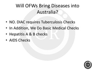 Will OFWs Bring Diseases into 
                Australia?
•   NO. DIAC requires Tuberculosis Checks
•   In Addition, We Do...