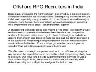 Offshore RPO Recruiters in India
These days, uncovering the right work can't be earned by a simple provision.
Enterprises search for specific capabilities. Subsequently more than enough
individuals, especially new graduates, find it troublesome to handle new job
chances. Nonetheless, there's somebody who will encourage in parceling
their employment chase stops – an arrangement agency.
A situation org, conjointly called an enrolling or job office, is a copartner work
environment and an extension between head honchos and prospective
workers. Enterprises utilize such orgs to chase for the right individuals to
append their energy, and these work places can lead the starting screening
of the applicants. People requesting occupations may as well customarily
speak with such situation offices, as they get to arrive on employments
speedier than submitting requisitions on to businesses.
We offer a set of strategic manpower services to our affiliates, closing the
gap between the expectations and deliverable s that companies globally have
to deal with. Our focus is to provide quality recruitment services to Global
firms while sitting in India, thereby cutting their costs substantially while
delivering quality and in-depth knowledge of the task at hand.

 