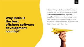 Why India is
the best
oﬀshore software
development
country?
India is a thriving hub of technical brilliance and
innovation. The country produces approximately
1.5 million English-speaking engineers
annually, with this number continually growing.
These engineers undergo extensive education
and possess skills comparable to developers from
the UK, France, or anywhere else.
 