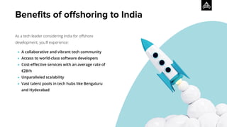As a tech leader considering India for oﬀshore
development, you'll experience:
● A collaborative and vibrant tech community
● Access to world-class software developers
● Cost-eﬀective services with an average rate of
€28/h
● Unparalleled scalability
● Vast talent pools in tech hubs like Bengaluru
and Hyderabad
Beneﬁts of oﬀshoring to India
 