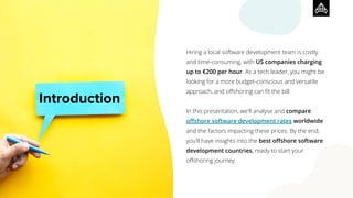 Introduction
Hiring a local software development team is costly
and time-consuming, with US companies charging
up to €200 per hour. As a tech leader, you might be
looking for a more budget-conscious and versatile
approach, and oﬀshoring can ﬁt the bill.
In this presentation, we'll analyse and compare
oﬀshore software development rates worldwide
and the factors impacting these prices. By the end,
you'll have insights into the best oﬀshore software
development countries, ready to start your
oﬀshoring journey.
 