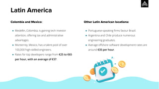Colombia and Mexico:
● Medellin, Colombia, is gaining tech investor
attention, oﬀering tax and administrative
advantages.
● Monterrey, Mexico, has a talent pool of over
100,000 high-skilled engineers.
● Rates for top developers range from €25 to €65
per hour, with an average of €37.
Other Latin American locations:
● Portuguese-speaking ﬁrms favour Brazil.
● Argentina and Chile produce numerous
engineering graduates.
● Average oﬀshore software development rates are
around €35 per hour.
Latin America
 