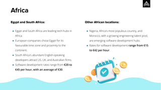 Egypt and South Africa:
● Egypt and South Africa are leading tech hubs in
Africa.
● European companies chose Egypt for its
favourable time zone and proximity to the
continent.
● South Africa's abundant English-speaking
developers attract US, UK, and Australian ﬁrms.
● Software development rates range from €20 to
€45 per hour, with an average of €30.
Other African locations:
● Nigeria, Africa's most populous country, and
Morocco, with a growing engineering talent pool,
are emerging software development hubs.
● Rates for software development range from €15
to €42 per hour.
Africa
 