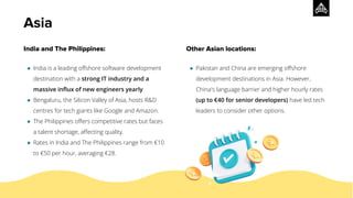 India and The Philippines:
● India is a leading oﬀshore software development
destination with a strong IT industry and a
massive inﬂux of new engineers yearly.
● Bengaluru, the Silicon Valley of Asia, hosts R&D
centres for tech giants like Google and Amazon.
● The Philippines oﬀers competitive rates but faces
a talent shortage, aﬀecting quality.
● Rates in India and The Philippines range from €10
to €50 per hour, averaging €28.
Other Asian locations:
● Pakistan and China are emerging oﬀshore
development destinations in Asia. However,
China's language barrier and higher hourly rates
(up to €40 for senior developers) have led tech
leaders to consider other options.
Asia
 