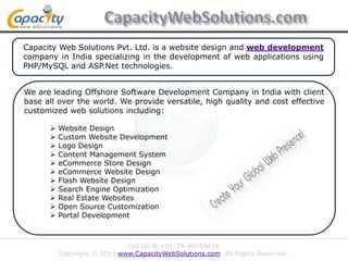 CapacityWebSolutions.com Capacity Web Solutions Pvt. Ltd. is a website design and web development company in India specializing in the development of web applications using PHP/MySQL and ASP.Net technologies. We are leading Offshore Software Development Company in India with client base all over the world. We provide versatile, high quality and cost effective customized web solutions including: ,[object Object]