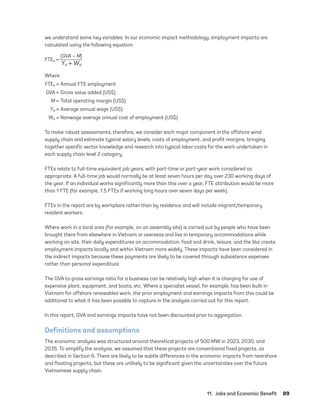 11.  Jobs and Economic Benefit	89
we understand some key variables. In our economic impact methodology, employment impacts are
calculated using the following equation:
FTEa =
(GVA – M)
Ya + Wa
Where:
	FTEa =	Annual FTE employment
	GVA =	Gross value added (US$)
	M =	Total operating margin (US$)
	Ya =	Average annual wage (US$)
	Wa =	Nonwage average annual cost of employment (US$)
To make robust assessments, therefore, we consider each major component in the offshore wind
supply chain and estimate typical salary levels, costs of employment, and profit margins, bringing
together specific sector knowledge and research into typical labor costs for the work undertaken in
each supply chain level 2 category.
FTEs relate to full-time equivalent job years, with part-time or part-year work considered as
appropriate. A full-time job would normally be at least seven hours per day over 230 working days of
the year. If an individual works significantly more than this over a year, FTE attribution would be more
than 1 FTE (for example, 1.5 FTEs if working long hours over seven days per week).
FTEs in the report are by workplace rather than by residence and will include migrant/temporary
resident workers.
Where work in a local area (for example, on an assembly site) is carried out by people who have been
brought there from elsewhere in Vietnam or overseas and live in temporary accommodations while
working on site, their daily expenditures on accommodation, food and drink, leisure, and the like create
employment impacts locally and within Vietnam more widely. These impacts have been considered in
the indirect impacts because these payments are likely to be covered through subsistence expenses
rather than personal expenditure.
The GVA to gross earnings ratio for a business can be relatively high when it is charging for use of
expensive plant, equipment, and boats, etc. Where a specialist vessel, for example, has been built in
Vietnam for offshore renewables work, the prior employment and earnings impacts from this could be
additional to what it has been possible to capture in the analysis carried out for this report.
In this report, GVA and earnings impacts have not been discounted prior to aggregation.
Definitions and assumptions
The economic analysis was structured around theoretical projects of 500 MW in 2023, 2030, and
2035. To simplify the analysis, we assumed that these projects are conventional fixed projects, as
described in Section 6. There are likely to be subtle differences in the economic impacts from nearshore
and floating projects, but these are unlikely to be significant given the uncertainties over the future
Vietnamese supply chain.
75983_ESMAP_Tech Report VM Wind-NEW.indd 89
75983_ESMAP_Tech Report VM Wind-NEW.indd 89 3/19/21 12:25 PM
3/19/21 12:25 PM
 
