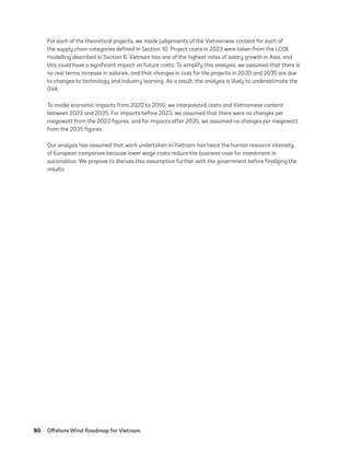 90	 Offshore Wind Roadmap for Vietnam
For each of the theoretical projects, we made judgements of the Vietnamese content for each of
the supply chain categories defined in Section 10. Project costs in 2023 were taken from the LCOE
modelling described in Section 6. Vietnam has one of the highest rates of salary growth in Asia, and
this could have a significant impact on future costs. To simplify this analysis, we assumed that there is
no real terms increase in salaries, and that changes in cost for the projects in 2030 and 2035 are due
to changes to technology and industry learning. As a result, the analysis is likely to underestimate the
GVA.
To model economic impacts from 2020 to 2050, we interpolated costs and Vietnamese content
between 2023 and 2035. For impacts before 2023, we assumed that there were no changes per
megawatt from the 2023 figures, and for impacts after 2035, we assumed no changes per megawatt
from the 2035 figures.
Our analysis has assumed that work undertaken in Vietnam has twice the human resource intensity
of European companies because lower wage costs reduce the business case for investment in
automation. We propose to discuss this assumption further with the government before finalizing the
results.
75983_ESMAP_Tech Report VM Wind-NEW.indd 90
75983_ESMAP_Tech Report VM Wind-NEW.indd 90 3/19/21 12:25 PM
3/19/21 12:25 PM
 