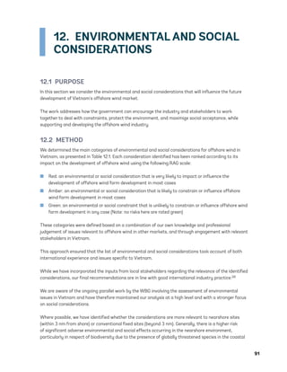 91
12.  ENVIRONMENTAL AND SOCIAL
CONSIDERATIONS
12.1 PURPOSE
In this section we consider the environmental and social considerations that will influence the future
development of Vietnam’s offshore wind market.
The work addresses how the government can encourage the industry and stakeholders to work
together to deal with constraints, protect the environment, and maximize social acceptance, while
supporting and developing the offshore wind industry.
12.2 METHOD
We determined the main categories of environmental and social considerations for offshore wind in
Vietnam, as presented in Table 12.1. Each consideration identified has been ranked according to its
impact on the development of offshore wind using the following RAG scale:
	
■ Red: an environmental or social consideration that is very likely to impact or influence the
development of offshore wind farm development in most cases
	
■ Amber: an environmental or social consideration that is likely to constrain or influence offshore
wind farm development in most cases
	
■ Green: an environmental or social constraint that is unlikely to constrain or influence offshore wind
farm development in any case (Note: no risks here are rated green)
These categories were defined based on a combination of our own knowledge and professional
judgement of issues relevant to offshore wind in other markets, and through engagement with relevant
stakeholders in Vietnam.
This approach ensured that the list of environmental and social considerations took account of both
international experience and issues specific to Vietnam.
While we have incorporated the inputs from local stakeholders regarding the relevance of the identified
considerations, our final recommendations are in line with good international industry practice.28
We are aware of the ongoing parallel work by the WBG involving the assessment of environmental
issues in Vietnam and have therefore maintained our analysis at a high level and with a stronger focus
on social considerations.
Where possible, we have identified whether the considerations are more relevant to nearshore sites
(within 3 nm from shore) or conventional fixed sites (beyond 3 nm). Generally, there is a higher risk
of significant adverse environmental and social effects occurring in the nearshore environment,
particularly in respect of biodiversity due to the presence of globally threatened species in the coastal
75983_ESMAP_Tech Report VM Wind-NEW.indd 91
75983_ESMAP_Tech Report VM Wind-NEW.indd 91 3/19/21 12:25 PM
3/19/21 12:25 PM
 