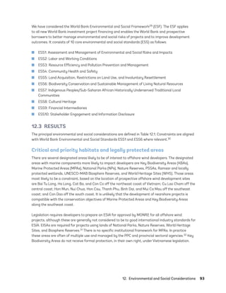 12.  Environmental and Social Considerations	93
We have considered the World Bank Environmental and Social Framework29 (ESF). The ESF applies
to all new World Bank investment project financing and enables the World Bank and prospective
borrowers to better manage environmental and social risks of projects and to improve development
outcomes. It consists of 10 core environmental and social standards (ESS) as follows:
	
■ ESS1: Assessment and Management of Environmental and Social Risks and Impacts
	
■ ESS2: Labor and Working Conditions
	
■ ESS3: Resource Efficiency and Pollution Prevention and Management
	
■ ESS4: Community Health and Safety
	
■ ESS5: Land Acquisition, Restrictions on Land Use, and Involuntary Resettlement
	
■ ESS6: Biodiversity Conservation and Sustainable Management of Living Natural Resources
	
■ ESS7: Indigenous Peoples/Sub-Saharan African Historically Underserved Traditional Local
Communities
	
■ ESS8: Cultural Heritage
	
■ ESS9: Financial Intermediaries
	
■ ESS10: Stakeholder Engagement and Information Disclosure
12.3 RESULTS
The principal environmental and social considerations are defined in Table 12.1. Constraints are aligned
with World Bank Environmental and Social Standards ESS1 and ESS6 where relevant.30
Critical and priority habitats and legally protected areas
There are several designated areas likely to be of interest to offshore wind developers. The designated
areas with marine components more likely to impact developers are Key Biodiversity Areas (KBAs),
Marine Protected Areas (MPAs), National Parks (NPs), Nature Reserves, PSSAs, Ramsar and locally
protected wetlands, UNESCO-MAB Biosphere Reserves, and World Heritage Sites (WHS). Those areas
most likely to be a constraint, based on the location of prospective offshore wind development sites
are Bai Tu Long, Ha Long, Cat Ba, and Con Co off the northeast coast of Vietnam; Cu Lao Cham off the
central coast; Hon Mun, Nui Chua, Hon Cau, Thanh Phu, Binh Dai, and Mui Ca Mau off the southeast
coast; and Con Dao off the south coast. It is unlikely that the development of nearshore projects is
compatible with the conservation objectives of Marine Protected Areas and Key Biodiversity Areas
along the southeast coast.
Legislation requires developers to prepare an ESIA for approval by MONRE for all offshore wind
projects, although these are generally not considered to be to good international industry standards for
ESIA. EISAs are required for projects using lands of National Parks, Nature Reserves, World Heritage
Sites, and Biosphere Reserves.31 There is no specific institutional framework for MPAs. In practice
these areas are often of multiple use and managed by the PPC and provincial sectoral agencies.32 Key
Biodiversity Areas do not receive formal protection, in their own right, under Vietnamese legislation.
75983_ESMAP_Tech Report VM Wind-NEW.indd 93
75983_ESMAP_Tech Report VM Wind-NEW.indd 93 3/19/21 12:25 PM
3/19/21 12:25 PM
 