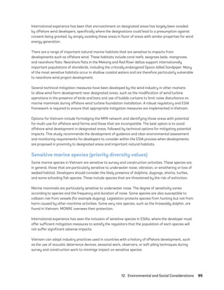 12.  Environmental and Social Considerations	95
International experience has been that encroachment on designated areas has largely been avoided
by offshore wind developers, specifically where the designations could lead to a presumption against
consent being granted, by simply avoiding these areas in favor of areas with similar properties for wind
energy generation.
There are a range of important natural marine habitats that are sensitive to impacts from
developments such as offshore wind. These habitats include coral reefs, seagrass beds, mangroves,
and nearshore flats. Nearshore flats in the Mekong and Red River deltas support internationally
important populations of shorebirds, including the critically endangered Spoon-billed Sandpiper. Many
of the most sensitive habitats occur in shallow coastal waters and are therefore particularly vulnerable
to nearshore wind project development.
Several technical mitigation measures have been developed by the wind industry in other markets
to allow wind farm development near designated areas, such as the modification of wind turbine
operations in the presence of birds and bats and use of bubble curtains to limit noise disturbance on
marine mammals during offshore wind turbine foundation installation. A robust regulatory and ESIA
framework is required to ensure that appropriate mitigation measures are implemented in Vietnam.
Options for Vietnam include formalizing the MPA network and identifying those areas with potential
for multi-use for offshore wind farms and those that are incompatible. The best option is to avoid
offshore wind development in designated areas, followed by technical options for mitigating potential
impacts. This study recommends the development of guidance and clear environmental assessment
and monitoring requirements for developers to consider within the ESIA process when developments
are proposed in proximity to designated areas and important natural habitats.
Sensitive marine species (priority diversity values)
Some marine species in Vietnam are sensitive to survey and construction activities. These species are,
in general, those that are particularly sensitive to underwater noise, vibration, or smothering or loss of
seabed habitat. Developers should consider the likely presence of dolphins, dugongs, sharks, turtles,
and some schooling fish species. These include species that are threatened by the risk of extinction.
Marine mammals are particularly sensitive to underwater noise. The degree of sensitivity varies
according to species and the frequency and duration of noise. Some species are also susceptible to
collision risk from vessels (for example dugong). Legislation protects species from hunting but not from
harm caused by other maritime activities. Some very rare species, such as the Irrawaddy dolphin, are
found in Vietnam. MONRE oversees their protection.
International experience has seen the inclusion of sensitive species in ESIAs, where the developer must
offer sufficient mitigation measures to satisfy the regulators that the population of each species will
not suffer significant adverse impacts.
Vietnam can adopt industry practices used in countries with a history of offshore development, such
as the use of acoustic deterrence devices, seasonal work, observers, or soft piling techniques during
survey and construction work to minimize impact on sensitive species.
75983_ESMAP_Tech Report VM Wind-NEW.indd 95
75983_ESMAP_Tech Report VM Wind-NEW.indd 95 3/19/21 12:25 PM
3/19/21 12:25 PM
 