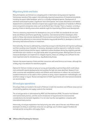 96	 Offshore Wind Roadmap for Vietnam
Migratory birds and bats
Many bird species use Vietnam as a stopping point or destination during seasonal migration.
Vietnamese nearshore flats support internationally important populations of threatened shorebirds,
including the spoon-billed sandpiper, which is a critically endangered species. Development of
nearshore wind projects poses a significant risk to bird species, and causes disturbance and habitat
displacement to shorebirds. Vietnam’s tropical seas support lower populations of seabirds in offshore
areas compared to temperate areas, such as the North Sea in Europe. There is, however, currently a
paucity of data to identify areas where seabirds might be impacted by offshore wind development.
There is a statutory requirement for developers to carry out an ESIA, but standards do not cover
birds and offshore wind farms specifically. In practice, international wind farm developers often
prefer to follow international standards (IFC Environmental and Social Performance Standards).33
Demonstrating adherence to international standards may provide benefits to developers in terms of
attracting international finance or investment.
Internationally, the issue is addressed by conducting surveys to identify birds and migration pathways,
and then avoiding areas if possible. If necessary, developers could be required to modify the number
and size of wind turbines and the layout, implement turbine shutdown during key migratory periods,
and eliminate rotor rotation in very light winds when not generating power. Although there are some
measures developers can implement to mitigate impacts, these are unlikely to be sufficient for the
most important sites for shorebirds (e.g., Key Biodiversity Areas).
Vietnam has several species of bats and their interaction with wind farms is not known, although this
is likely only to be relevant for nearshore projects.
Options for Vietnam include carrying out survey work (possibly in partnerships which could reduce
cost and benefit several developments) and avoiding the high risk areas identified. Research from
other countries with established onshore and offshore wind industries on collision risk and bat/bird
avoidance behaviors can be used to inform policies on siting, impact assessment methodologies, and
wind farm design or layout. Review and alignment of ESIA requirements with international standards
are recommended.
Oil and gas operations
Oil and gas fields are located in the south of Vietnam in both the nearshore and offshore areas and are
connected by pipelines and supply routes to the mainland.
The oil and gas sector is administered by MOIT and PetroVietnam (PVN). The sector has followed
international best practice, until the recent introduction of requirements for environmental
considerations into domestic legislation. It is not clear how the new legislation compares with
international best practice.
Historically, oil and gas exploitation has had priority over other uses of the sea, and offshore wind
developers are likely to avoid these areas but can optimize use of onshore support facilities (for
example ports), survey data, and supply chains.
75983_ESMAP_Tech Report VM Wind-NEW.indd 96
75983_ESMAP_Tech Report VM Wind-NEW.indd 96 3/19/21 12:25 PM
3/19/21 12:25 PM
 