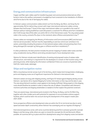 12.  Environmental and Social Considerations	97
Energy and communication infrastructure
Copper and fiber optic cables used for transferring power and communications (internet) are often
buried or laid on the seafloor and present a localized but hard constraint to the installation of offshore
wind farms due to the risk of damaging the cables.
In Vietnam subsea communication cables stretch out from Da Nang, Qui Nhon, and Vung Tau for
approximately 150 km before they connect with major international submarine cables running
between Asia and Europe.34 Some of the major international cables run in parallel to the coast of
Vietnam without making landfall but could still present a constraint for offshore wind farm installation
(the FLAG Europe-Asia (FEA) cable runs within 80 km of the Vietnamese coast). The only subsea power
cable in the country connects Phu Quoc to the mainland, where offshore wind potential is low.35
Subsea cables are managed by the Ministry of Information and Communications (MIC) and the local
internet service providers. Vietnam has the responsibility to exercise control over activities in its
waters, potentially including the presence of international subsea cables and preventing them from
being damaged (for example, by fishing gear or offshore wind farm installation).36
In other jurisdictions, the best practice includes the precise mapping of subsea cable routes and their
early consideration during offshore wind siting and planning for future development sites.
Options for Vietnam include exact identification of existing and proposed routes of subsea cable
infrastructure, and making it a requirement for the developers to consult on their location early in the
planning process, while keeping the information confidential if there are concerns of potential cable
theft (for metal resale, sabotage).
Ships and navigation routes
With a mountainous terrain across much of its territory, which makes land transportation challenging,
ports and shipping routes are of significant importance for Vietnam’s international trade.
Vietnam’s waters are busy with shipping activity, and Figure 12.1 shows typical shipping density around
Vietnam—see Section 20 on Spatial Mapping for further information on this map and the data it uses.
The area along Vietnam’s southern coast appears to be heavily trafficked. Siting projects in this shipping
route should therefore be avoided in order to reduce the risk of collision. Consultation with Vietnam’s
maritime authorities and shipping stakeholders is needed to further explore this potential constraint.
There are several large, international ports located in Hai Phong, Da Nang, and Ho Chi Minh City,
together with other smaller ports with potential for expansion to accommodate onshore support
facilities, which could be taken into account during the development of the seaport master plan
2021–2030.
Some prospective offshore wind development sites are within the 12 nm territorial sea (due to wind
speed and water depth constraints), where Vietnam has sovereignty and can regulate all shipping.37
International experience varies, with some countries declaring wind farm exclusion zones (for example
Belgium and Germany), while others are open to transit (for example the UK and Denmark). Where
possible, all countries will try to place wind farm developments away from shipping routes and declare
75983_ESMAP_Tech Report VM Wind-NEW.indd 97
75983_ESMAP_Tech Report VM Wind-NEW.indd 97 3/19/21 12:25 PM
3/19/21 12:25 PM
 