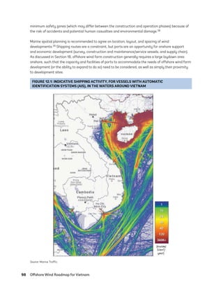 98	 Offshore Wind Roadmap for Vietnam
minimum safety zones (which may differ between the construction and operation phases) because of
the risk of accidents and potential human casualties and environmental damage.38
Marine spatial planning is recommended to agree on location, layout, and spacing of wind
developments.39 Shipping routes are a constraint, but ports are an opportunity for onshore support
and economic development (survey, construction and maintenance/service vessels, and supply chain).
As discussed in Section 18, offshore wind farm construction generally requires a large laydown area
onshore, such that the capacity and facilities of ports to accommodate the needs of offshore wind farm
development (or the ability to expand to do so) need to be considered, as well as simply their proximity
to development sites.
FIGURE 12.1: INDICATIVE SHIPPING ACTIVITY, FOR VESSELS WITH AUTOMATIC
IDENTIFICATION SYSTEMS (AIS), IN THE WATERS AROUND VIETNAM
Source: Marine Traffic.
75983_ESMAP_Tech Report VM Wind-NEW.indd 98
75983_ESMAP_Tech Report VM Wind-NEW.indd 98 3/19/21 12:25 PM
3/19/21 12:25 PM
 