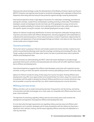 12.  Environmental and Social Considerations	101
Historical and cultural heritage is under the administration of the Ministry of Culture, Sports and Tourism
(MCST). Protection and expertise have focused on terrestrial archaeology, with underwater artifacts from
shipwrecks often being sold and having far less protection against damage caused by development.
International experience shows a high degree of protection for underwater archaeology and historical
settings (for example, coastal forts), and developers avoiding proximity to these sites. Preinstallation,
developers consult archaeological records and make use of the geophysical surveys carried out to
assess the seabed suitability for turbines and to identify potential wreck sites, which could require a
site-­
specific aquatic survey (for example, more detailed geophysical surveys or dives).
Options for Vietnam include early identification of wrecks and important underwater heritage sites to
map them and avoid conflict with offshore developments, and early engagement with stakeholders to
understand the potential presence of local cultural practices or areas of importance. Opportunities for
mitigation and replacement of lost and damaged heritage are limited—once sites are lost, they cannot
recover (unlike some ecological areas).
Tourism activities
The tourism sector is growing in Vietnam and includes coastal and marine activities. Coastal tourism
centers around beaches (Danang), boat trips (Ha Long Bay), and diving and snorkeling (Phu Quoc, Nha
Trang), usually in proximity to the large urban centers, but also in protected areas close to potential
offshore wind development sites.
Tourism activities are administered by the MCST, which will require developers to provide enough
guarantees that tourism activities and associated jobs and revenue will not suffer significant impacts
due to offshore wind developments.
International experience suggests that offshore wind developers avoid areas with important tourism
activities, as they are often site specific and provide numerous jobs (adding economic and social value).
Options for Vietnam include the siting of sites away from tourism hot spots. Floating offshore wind
developments may offer more opportunities to be located farther from shore, away from tourism sites.
Consultation with the public to develop the siting of offshore wind farms as a tourism attraction may
also be possible, as was the case with Bac Lieu, which inadvertently became a tourist attraction.
Military exercise areas
Military activities, such as vessel maneuvering exercises, firing practice, low-fly training, and testing
of ammunition and other technologies are in most cases not compatible with offshore wind farms and
pose a hard constraint.
The high level of uncertainty regarding military exercise and activity areas could constrain the
development and operation of prospective offshore wind development sites.
It is not clear what the legal requirements are regarding military exercise areas and offshore wind
development, but in practice, developers opt for early consultation with the military as they have a
significant role in decision-making, and the issues regarding offshore wind sites are addressed on a
case-by-case basis.
75983_ESMAP_Tech Report VM Wind-NEW.indd 101
75983_ESMAP_Tech Report VM Wind-NEW.indd 101 3/19/21 12:25 PM
3/19/21 12:25 PM
 