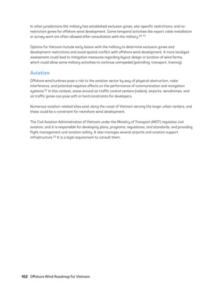 102	 Offshore Wind Roadmap for Vietnam
In other jurisdictions the military has established exclusion zones, site-specific restrictions, and no-­
restriction zones for offshore wind development. Some temporal activities like export cable installation
or survey work are often allowed after consultation with the military.50, 51
Options for Vietnam include early liaison with the military to determine exclusion zones and
development restrictions and avoid spatial conflict with offshore wind development. A more localized
assessment could lead to mitigation measures regarding layout design or location of wind farms,
which could allow some military activities to continue unimpeded (patrolling, transport, training).
Aviation
Offshore wind turbines pose a risk to the aviation sector by way of physical obstruction, radar
interference, and potential negative effects on the performance of communication and navigation
systems.52 In this context, areas around air traffic control centers (radars), airports, aerodromes, and
air traffic zones can pose soft or hard constraints for developers.
Numerous aviation-related sites exist along the coast of Vietnam serving the larger urban centers, and
these could be a constraint for nearshore wind development.
The Civil Aviation Administration of Vietnam under the Ministry of Transport (MOT) regulates civil
aviation, and it is responsible for developing plans, programs, regulations, and standards, and providing
flight management and aviation safety. It also manages several airports and aviation support
infrastructure.53 It is a legal requirement to consult them.
75983_ESMAP_Tech Report VM Wind-NEW.indd 102
75983_ESMAP_Tech Report VM Wind-NEW.indd 102 3/19/21 12:25 PM
3/19/21 12:25 PM
 