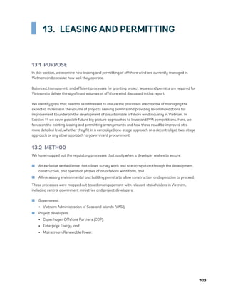 103
13.  LEASING AND PERMITTING
13.1 PURPOSE
In this section, we examine how leasing and permitting of offshore wind are currently managed in
Vietnam and consider how well they operate.
Balanced, transparent, and efficient processes for granting project leases and permits are required for
Vietnam to deliver the significant volumes of offshore wind discussed in this report.
We identify gaps that need to be addressed to ensure the processes are capable of managing the
expected increase in the volume of projects seeking permits and providing recommendations for
improvement to underpin the development of a sustainable offshore wind industry in Vietnam. In
Section 14 we cover possible future big-picture approaches to lease and PPA competitions. Here, we
focus on the existing leasing and permitting arrangements and how these could be improved at a
more detailed level, whether they fit in a centralized one-stage approach or a decentralized two-stage
approach or any other approach to government procurement.
13.2 METHOD
We have mapped out the regulatory processes that apply when a developer wishes to secure:
	
■ An exclusive seabed lease that allows survey work and site occupation through the development,
construction, and operation phases of an offshore wind farm, and
	
■ All necessary environmental and building permits to allow construction and operation to proceed.
These processes were mapped out based on engagement with relevant stakeholders in Vietnam,
including central government ministries and project developers:
	
■ Government:
•	 Vietnam Administration of Seas and Islands (VASI).
	
■ Project developers:
•	 Copenhagen Offshore Partners (COP),
•	 Enterprize Energy, and
•	 Mainstream Renewable Power.
75983_ESMAP_Tech Report VM Wind-NEW.indd 103
75983_ESMAP_Tech Report VM Wind-NEW.indd 103 3/19/21 12:25 PM
3/19/21 12:25 PM
 