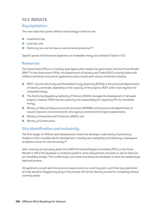 104	 Offshore Wind Roadmap for Vietnam
13.3 RESULTS
Key legislation
The main laws that govern offshore wind energy in Vietnam are:
	
■ Investment law,
	
■ Land law, and
	
■ Electricity law and the law on environmental protection.54
Specific pieces of Vietnamese legislation on renewable energy are outlined in Section 13.5.
Resources
The Government Office is a ministry-level agency that assists the government and the Prime Minister
(PM).55 In the Government Office, the Department of Industry and Trade (DOIT) currently deals with
offshore wind lease and permit applications and consults with various ministries including:
	
■ MOIT—(via the Electricity and Renewable Energy Authority [EREA]) or the provincial departments
of industry and trade, depending on the capacity of the projects. MOIT is the main regulator for
renewable energy,
	
■ The Electricity Regulatory Authority of Vietnam (ERAV) manages the development of all power
projects; however, EREA has the authority and responsibility for regulating FITs for renewable
energy,
	
■ Ministry of Natural Resources and Environment (MONRE) and the provincial departments of
natural resources and environment, who approve environmental impact assessments,
	
■ Ministry of Industries and Production (MOIP), and
	
■ Ministry of Construction.
Site identification and exclusivity
The first stages of offshore wind development involve the developer undertaking of preliminary
studies to find a suitable site for development, including site availability and obtaining a subsequent
acceptance letter for site exclusivity.56
After receiving an exclusivity letter from MOIT/Provincial Peoples Committee (PPC), or the Prime
Minister’s office the developer is entitled to perform wind measurement activities on site to feed into
pre-­
feasibility studies. This is effectively a pre-lease and allows the developer to start the seabed lease
approval process.
All applicants consult with the provincial governments as a starting point, such that any duplication
of a site would be flagged very early in the process. No formal clearing process for competing interest
currently exists.
75983_ESMAP_Tech Report VM Wind-NEW.indd 104
75983_ESMAP_Tech Report VM Wind-NEW.indd 104 3/19/21 12:25 PM
3/19/21 12:25 PM
 