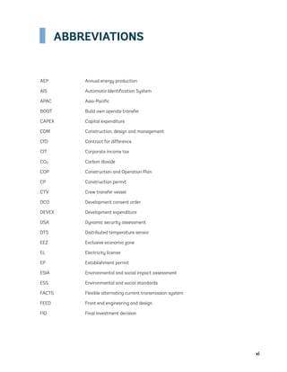 xi
ABBREVIATIONS
AEP Annual energy production
AIS Automatic Identification System
APAC Asia-Pacific
BOOT Build own operate transfer
CAPEX Capital expenditure
CDM Construction, design and management
CfD Contract for difference
CIT Corporate income tax
CO2 Carbon dioxide
COP Construction and Operation Plan
CP Construction permit
CTV Crew transfer vessel
DCO Development consent order
DEVEX Development expenditure
DSA Dynamic security assessment
DTS Distributed temperature sensor
EEZ Exclusive economic zone
EL Electricity license
EP Establishment permit
ESIA Environmental and social impact assessment
ESS Environmental and social standards
FACTS Flexible alternating current transmission system
FEED Front end engineering and design
FID Final investment decision
75983_ESMAP_Tech Report VM Wind-NEW.indd 11
75983_ESMAP_Tech Report VM Wind-NEW.indd 11 3/19/21 12:25 PM
3/19/21 12:25 PM
 