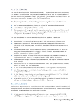 13.  Leasing and Permitting	109
13.4 DISCUSSION
The existing permitting process in Vietnam for offshore (> 3 nm) wind projects is unclear and complex.
The process is currently heavily based on the onshore wind process, so does not consider the specific
technical and commercial issues of offshore wind. It is likely that this absence of offshore specifics will
cause issues when applied to the permitting of offshore wind farms.
The effective aspects of the current permitting process and key risks and issues in Vietnam are:
	
■ Fees for seabed lease are relatively low and are not likely to be a development constraint.
	
■ A seabed lease is not required to undertake surveys.
	
■ Changes are currently being made to existing guidelines to aid the development of offshore wind
projects in Vietnam. The current uncertainty regarding their final form acts as a disincentive for
development in the short term, until they are finalized.
The risks and issues of the existing permitting and regulatory process in Vietnam are:
	
■ Seabed leasing is currently a lengthy process, which adds to development risks and costs.
	
■ Site exclusivity as it currently stands is risky for developers/investors. Gathering sufficient
information comes at a considerable cost for a site which they may not get the exclusive right to
develop.
	
■ Requirement for the project to be included in the relevant PDP before developers are permitted
to proceed may dissuade developers. However, it is noted that some developers have started
feasibility studies prior to inclusion in the PDP.
	
■ Requests to be included in PDPs is currently a time consuming and complex procedure due to
transmission planning issues in Vietnam, which adds to project risk and uncertainty.
	
■ Unclear permitting process system may dissuade developers from working in Vietnam, or will add
to risk premium.
	
■ Standards of ESIA are not specific to offshore wind and do not meet good international industry
practice for offshore wind farm development.
	
■ No clear timelines for permit approvals, which will make it hard to plan and finance projects.
	
■ Lack of transparency and administration throughout the permitting process, which adds to
development risks and costs.
	
■ No clear alignment or coordination between the government ministries and the PPCs, which will
add to uncertainty over the timeframe for permits being issued.
	
■ Large number of different permits and letters of approval are required throughout construction,
adding an administrative burden and slowing the delivery of projects.
Recommendations
As the volume of projects seeking consents increases, it is recommended that Vietnam consider several
changes to address the risks and issues identified in this section. Implementing some of these changes
would assist in the development of offshore wind in Vietnam.
	
■ Enhance and align coordination between different government departments (MOIT, MONRE,
and MOIP) and municipal decision-making bodies to establish clear rules and processes on site
75983_ESMAP_Tech Report VM Wind-NEW.indd 109
75983_ESMAP_Tech Report VM Wind-NEW.indd 109 3/19/21 12:25 PM
3/19/21 12:25 PM
 