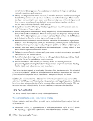 110	 Offshore Wind Roadmap for Vietnam
identification and leasing process. This would also ensure that local blockages do not hold up
national renewable energy developments.
	
■ Change how the government defines exclusivity to ensure the developer is awarded exclusive rights
to a site. This guarantee would help reduce uncertainty and risk for the developer. Where multiple
developers are requesting the same area, a fair and transparent process at the central government
level is required to resolve conflicts and allocate survey areas between developers. Under an
auction system, this potential conflict would not arise.
	
■ Complete and issue the MSP and any related plans/guidelines to ensure the processes are in line
with the changes to the planning law.
	
■ Provide clarity on MSP and how this will change the permitting process, and how existing projects
that predate the MSP will be treated. Where an existing project is in the process of being included
into the PDP or obtaining licenses, and where there are no significant conflicts with the MSP, these
projects should be allowed to continue to progress through permitting.
	
■ Ensure collaboration between all relevant ministries, authorities, and offshore wind organizations
to deliver a more efficient process. Clarify and streamline the permitting process, ESIA standards,
and stakeholder engagement requirements, with specific guidelines for offshore wind development.
	
■ Provide a single point of entry to the permitting process for developers. Currently there are at least
twelve different agencies and ministries involved.
	
■ Reduce the number of permits and approval letters required in order to streamline the process and
avoid duplication and potential overlap.
	
■ Permit flexibility in design to prevent the need for full reapplication and subsequent delays should
any design changes be required as the project progresses.
	
■ Provide relevant data to the industry. Pre-feasibility studies and feasibility studies are
predominantly about collecting information. If the government can provide information that they
hold for sites it would reduce risks and costs to developers.
These recommendations should be considered in the context of the high-level nature of this review and
its focus on the developer’s perspective. A consideration of the regulatory requirements and capacities
(technical and resources) should also be considered but is beyond the scope of this review.
In addition, it is recommended that a detailed review of the relevant legislation is also carried out to
determine if it is fit for purpose. The availability and appropriateness of supporting guidance should also
be reviewed, along with a consideration of what is considered best practice for offshore wind ESIAs and
permitting processes, taking account of all parties—developers, regulators, and stakeholders.
13.5 BACKGROUND
This section contains various areas of further supporting information.
Vietnamese legislation—renewable energy
Relevant legislation relating to offshore renewable energy are listed below. Please note that this is not
an exhaustive list.
	
■ Decision No. 37/2011/QD-TTg (issued on June 29, 2011, and effective as of August 20, 2011), Decision
No. 39/2018/QD-TTg (issued on September 10, 2018, and effective as of November 1, 2018),
75983_ESMAP_Tech Report VM Wind-NEW.indd 110
75983_ESMAP_Tech Report VM Wind-NEW.indd 110 3/19/21 12:25 PM
3/19/21 12:25 PM
 