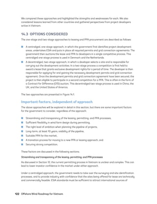 122	 Offshore Wind Roadmap for Vietnam
We compared these approaches and highlighted the strengths and weaknesses for each. We also
considered lessons learned from other countries and gathered perspectives from project developers
active in Vietnam.
14.3  OPTIONS CONSIDERED
The one-stage and two-stage approaches to leasing and PPA procurement are described as follows:
	
■ A centralized, one-stage approach, in which the government first identifies project development
areas, undertakes ESIA and puts in place all required permits and grid connection agreements. The
government then auctions the lease and PPA to developers in a single competitive process. This
centralized one-stage process is used in Denmark and the Netherlands.
	
■ A decentralized, two-stage approach, in which a developer selects a site and is responsible for
carrying out the development activities. In a two-stage process a competition is first held to
award a lease that grants exclusive development rights for a period of time. The developer is then
responsible for applying for and gaining the necessary development permits and grid connection
agreement. Once the development permits and grid connection agreement have been secured, the
project is then eligible to participate in a second competition for a PPA. This is often in the form of
a Contract for Difference (CfD) auction. This decentralized two-stage process is used in China, the
UK, and the United States of America.
The two approaches are presented in Figure 14.1.
Important factors, independent of approach
The above approaches will be explored in detail in this section, but there are some important factors
for the government to consider, regardless of the approach:
	
■ Streamlining and transparency of the leasing, permitting, and PPA processes,
	
■ Sufficient flexibility in wind farm design during permitting,
	
■ The right level of ambition when planning the pipeline of projects,
	
■ Long-term, at least 10 years, visibility of the pipeline,
	
■ Suitable PPA for the market,
	
■ A transition process for moving to a new PPA or leasing approach, and
	
■ Securing strong competition.
These factors are discussed in the following sections.
Streamlining and transparency of the leasing, permitting, and PPA processes
As discussed in Section 12, the current permitting process in Vietnam is unclear and complex. This can
lead to lower investor confidence in the market under either approach.
Under a centralized approach, the government needs to take over the surveying and site identification
processes, and to provide industry with confidence that the sites being offered for lease are technically
and commercially feasible. ESIA standards must be sufficient to attract international sources of
75983_ESMAP_Tech Report VM Wind-NEW.indd 122
75983_ESMAP_Tech Report VM Wind-NEW.indd 122 3/19/21 12:25 PM
3/19/21 12:25 PM
 