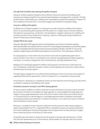 124	 Offshore Wind Roadmap for Vietnam
The right level of ambition when planning the pipeline of projects
Having an ambitious pipeline of projects and a sufficient volume are important for building up the
industry and creating competition from several project developers and supply chain companies. The high
growth scenario, which builds up to 3 GW per year, would allow for growth and competition. However, if it
is too ambitious in the short term, it can lead to supply chain bottlenecks and project delays.
Long-term visibility of the pipeline
In addition to an ambitious pipeline, it is important to provide a long-term visibility of the pipeline,
which can be achieved by planning lease and PPA auctions on a regular basis to provide confidence.
This allows for early planning, coordination, and optimization. Suppliers need long-term visibility and
certainty of scale to make investments in capacity. Long-term visibility also brings confidence to
invest in infrastructure and technology.
Suitable PPA for the market
Using the right type of PPA approach as the market develops is key. Concerns have been raised by
international lenders and investors that the current FIT is encouraging the development of nearshore projects
that are incompatible with the environmental and social standards of lenders, and that FIT may not be
suitable to support large-scale offshore wind projects in its current form. This is discussed in Section 15.
For early projects in a new market, the risk premiums and costs are significantly higher than in
mature markets. This is due to a combination of an unproven and potentially incomplete regulatory
framework, an immature supply chain, lack of infrastructure, and high development costs.
Adapting a FIT specifically designed for offshore wind projects in the short term could reduce the
risk of nondelivery, enabling the domestic market to build capability and construction volume before
transitioning to an auction system.
Through industry engagement, we understand that preference for the current early mover projects is
negotiated PPAs with the government, in lieu of a suitable FIT or a competitive auction process.
In the long term, switching to a competitive auction can drive down the cost of energy, but only if there
is sufficient competition and visibility in the market.
A transition process for moving to a new PPA or leasing approach
To secure investor confidence, it will be important to ensure that there is a process in place to handle
the transition into either a centralized one-stage approach or a decentralized two-stage approach.
Projects in early-stage development at the time of the transition need clarity around where they fit
in. If transitioning from a decentralized to a centralized approach leads to developers having their
previously granted permits withdrawn to facilitate a transition, it can undermine investor confidence
and be disruptive to sector growth.
Moving to a competitive auction requires a sufficient transition period to allow industry players to
adapt. Going straight from FIT or negotiated PPAs to competitive auctions too quickly could lead to
the market stalling due to bid prices being higher than the government can bear because of supply
chain immaturity and the uncertainty of a new market.
A transition plan also needs to clearly set out how projects currently under development, or those
that will start development prior to the transition, will be handled. For example, when the UK wind
75983_ESMAP_Tech Report VM Wind-NEW.indd 124
75983_ESMAP_Tech Report VM Wind-NEW.indd 124 3/19/21 12:25 PM
3/19/21 12:25 PM
 