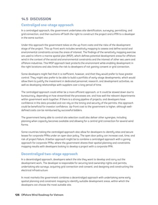 126	 Offshore Wind Roadmap for Vietnam
14.5 DISCUSSION
Centralized one-stage approach
In a centralized approach, the government undertakes site identification, surveying, permitting, and
grid connection, and then auctions off both the right to construct the project and a PPA to a developer
in the same auction.
Under this approach the government takes on the up-front costs and the risks of the development
stage of the project. This up-front work includes sensitivity mapping to assess and define social and
environmental constraints across the areas of interest. The findings of the sensitivity mapping exercise
are used to inform a marine spatial plan (MSP), which defines potential development areas for offshore
wind in the context of the social and environmental constraints and the interest of other sea users and
offshore industries. This MSP approach best protects the environment while enabling development in
the right locations and also limits the risk to developers of not gaining consent or grid connection.
Some developers might feel that it is inefficient, however, and that they would prefer to have greater
control. They might also prefer to be able to build a portfolio of early-stage developments, which would
allow them to justify the investment in dedicated personnel, research, and development activities, as
well as developing relationships with suppliers over a long period of time.
The centralized approach could either be a more efficient approach, or it could be slowed down due to
bureaucracy, depending on how streamlined the processes are, and how well the relevant departments
within government work together. If there is a strong pipeline of projects, and developers have
confidence in the data provided and can rely on the timing and security of the permits, this approach
could be beneficial for investor confidence. Up-front cost to the government is higher, although well-
defined costs can be reimbursed by successful bidders.
The government being able to control site selection could also deliver other synergies, including
planning when capacity becomes available and allowing for a central grid connection for several wind
farms.
Some countries taking the centralized approach also allow for developers to identify sites and secure
leases for corporate PPAs under an open door policy. The open door policy can increase cost, time, and
risk of project failure. A better approach might be to combine a centralized approach with a zoning
approach for corporate PPAs, where the government shares their spatial planning and constraints
mapping results with developers looking to develop a project with a corporate PPA.
Decentralized two-stage approach
In a decentralized approach, developers select the site they want to develop and carry out the
development work. The developer is responsible for securing land ownership rights and permits,
undertaking site surveys, acquiring grid connection and consent, and designing and constructing the
electrical infrastructure.
In most markets the government combines a decentralized approach with undertaking some early
spatial planning and constraint mapping to identify suitable development areas, within which the
developers can choose the most suitable site.
75983_ESMAP_Tech Report VM Wind-NEW.indd 126
75983_ESMAP_Tech Report VM Wind-NEW.indd 126 3/19/21 12:25 PM
3/19/21 12:25 PM
 