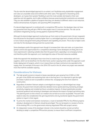 14.  Government Procurement	127
This de-risks the decentralized approach to an extent, as it facilitates early stakeholder engagement
and rules out unsuitable areas and conflicts with other users. This approach is favored by some
developers, as it gives them greater flexibility to pick the most suitable site based on their own
expertise and risk appetite, and it adds confidence because several potential constraints are excluded.
They can also establish a pipeline of projects that they can develop at different rates to suit resources,
relative attractiveness of projects, and upcoming PPA competitions.
If a decentralized approach is combined with a competitive PPA auction, the developer does not have
any guarantee that they will get a PPA for their project even if it secures permits. The risk can be
somewhat mitigated by having a strong pipeline of planned PPA auctions.
Although the decentralized approach involves less up-front costs to the government, the per megawatt
hour bid prices for the projects could be higher than in a centralized approach, at least until the market
is more mature and government policy framework and capability are proven. This is due to higher costs
and risks for the developers being priced into auction bids.
Some developers prefer this approach even though it increases their risks and costs, as it gives them
greater control and opportunities for a competitive advantage. Some developers are likely also to be
more experienced in selecting suitable sites than the government, especially in an emerging market,
and therefore prefer this approach, as it maximizes the value of the wind resources available.
Under this approach the developers have more time to create long-term relationships with local
suppliers, which can be beneficial. On the other hand, auction capacity limits under this approach could
hinder deployment of projects, which in turn means there are fewer contracts to be awarded to the
supply chain. An example of this was in the 2014 CfD round in the UK, where one project was awarded
more than half the available capacity.
Considerations for Vietnam
	
■ The high growth scenario is based on leases awarded per year growing from 2 GW to 4 GW
per year in the 2020s and sustaining that rate in the long term. It is important to get the right
processes in place as soon as possible to achieve this, recognizing the time from award to
construction.
	
■ Regardless of whether Vietnam adopts a centralized one-stage or a decentralized two-stage
process, the government should undertake detailed marine spatial planning, backed by strategic
sensitivity mapping and considering future cumulative impacts. A robust spatial plan provides
locational guidance and certainty to developers and reduces the impact of project permitting risks.
This planning work is time critical, so it needs to be carried out as soon as possible. This work also
needs to take into consideration the grid requirements and any locational signals the government
wishes to impart in that regard.
	
■ To prime the market and maintain momentum, a route to bankable PPAs for the offshore projects
already in development in Vietnam should be prioritized. This can be based on a revision of terms
of the existing PPA, or on the government entering negotiated PPAs with project owners.
	
■ An independent review of the developer interest in the market should be carried out before
deciding to adopt a competitive PPA auction process, to ensure there is sufficient competition.
75983_ESMAP_Tech Report VM Wind-NEW.indd 127
75983_ESMAP_Tech Report VM Wind-NEW.indd 127 3/19/21 12:25 PM
3/19/21 12:25 PM
 