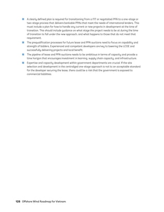 128	 Offshore Wind Roadmap for Vietnam
	
■ A clearly defined plan is required for transitioning from a FIT or negotiated PPA to a one-stage or
two-stage process that delivers bankable PPAs that meet the needs of international lenders. This
must include a plan for how to handle any current or new projects in development at the time of
transition. This should include guidance on what stage the project needs to be at during the time
of transition to fall under the new approach, and what happens to those that do not meet that
requirement.
	
■ The prequalification processes for future lease and PPA auctions need to focus on capability and
strength of bidders. Experienced and competent developers are key to lowering the LCOE and
successfully delivering projects and local benefit.
	
■ The pipeline of lease and PPA auctions needs to be ambitious in terms of capacity and provide a
time horizon that encourages investment in learning, supply chain capacity, and infrastructure.
	
■ Expertise and capacity development within government departments are crucial. If the site
selection and development in the centralized one-stage approach is not to an acceptable standard
for the developer securing the lease, there could be a risk that the government is exposed to
commercial liabilities.
75983_ESMAP_Tech Report VM Wind-NEW.indd 128
75983_ESMAP_Tech Report VM Wind-NEW.indd 128 6/1/21 7:18 AM
6/1/21 7:18 AM
 