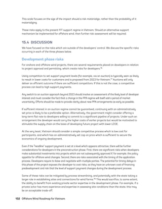 132	 Offshore Wind Roadmap for Vietnam
This scale focuses on the size of the impact should a risk materialize, rather than the probability of it
materializing.
These risks apply to the present FIT support regime in Vietnam. Should an alternative support
mechanism be implemented for offshore wind, then further risk assessment will be required.
15.4 DISCUSSION
We have focused on the risks which are outside of the developers’ control. We discuss the specific risks
occurring in each of the three phases below.
Development phase risks
For onshore and offshore wind projects, there are several requirements placed on developers in relation
to project approval and permitting, which create risks for developers.76
Using competition to set support payment levels (for example, via an auction) is typically seen as likely
to result in lower costs for customers and is proposed from 2023 for Vietnam.77 Auctions will only
deliver an efficient outcome if there are sufficient competitors. If this is not the case, a competitive
process can lead to high support payments.
Any switch to an auction approach beyond 2023 should involve an assessment of the likely level of developer
interest and must consider the fact that a change in the PPA regime will itself add a period of market
uncertainty. Efforts should be made to provide clarity about new PPA arrangements as early as possible.
If sufficient interest in an auction regime cannot be guaranteed, continuing with an administratively
set price is likely to be a preferable option. Alternatively, the government might consider offering a
long-term flat rate to developers willing to commit to a significant pipeline of projects. Under such an
arrangement the developer would carry the higher costs of earlier projects but would be motivated to
stimulate the supply chain on the basis of developing future project with lower LCOE.
At the very least, Vietnam should consider a simple competitive process which is low cost for
participants, and which has an administratively set cap on price which is sufficient to secure the
economics of ongoing development.
Even if the “headline” support payment is set at a level which appears attractive, there will be further
considerations for developers in the preconstruction phase. First, there are significant risks when developers
make substantial investments into projects which are not subsequently approved if, for example, the policy
appetite for offshore wind changes. Second, there are risks associated with the timing of the application
process. Developers require to liaise and negotiate with multiple parties. The potential for timing delays in
this phase of the project exposes the developer to cost risks, as they have an unknown cost of financing
predevelopment and risk that the level of support payment changes during the development process.
Some of these risks can be mitigated by process streamlining, and potentially with the state taking a
larger role in establishing sites and connections for wind farms.78 This would sacrifice, to some extent,
the ability to benefit from existing private sector expertise in the development phase. For example, if a
private actor has more experience and expertise in assessing site conditions than the state, this may
be an acceptable trade-off.
75983_ESMAP_Tech Report VM Wind-NEW.indd 132
75983_ESMAP_Tech Report VM Wind-NEW.indd 132 3/19/21 12:25 PM
3/19/21 12:25 PM
 