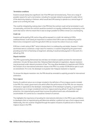 134	 Offshore Wind Roadmap for Vietnam
Termination conditions
Investors would clearly face significant risk if the PPA were terminated early. There are a range of
possible reasons for such a termination, including for example related to proposals for wider reform
of the electricity industry in Vietnam, which would see EVN ceasing to operate as a central buyer of
power as is currently the case.
This could be mitigated by making clear in the PPA that the contract could not be terminated in such
an eventuality, and that the contract would be novated to an equally creditworthy counterparty in the
event that sector reforms meant that it was no longer possible for EVN to remain as a counterparty.
Credit risk
Investors will be paid by EVN, and so they will be exposed to a credit risk relating to EVN’s
creditworthiness. It will clearly be important to investors that EVN is seen as creditworthy and for
there to be a transparent route through which EVN can recover the costs it incurs as a result.
EVN has a credit rating of BB,79 which indicates that it is creditworthy and stable. However, if credit­
worthiness were to constitute a major issue for investors, it could be mitigated by the government
providing some form of backstop arrangement, whereby it would provide payment in the event of a
default by EVN.
Dispute resolution
The PPA is governed by Vietnamese law and does not include an explicit provision for international
arbitration. Circular 02 does state that, following failed attempts at negotiation, dispute resolution
may be pursued under relevant provisions of law. This may allow developers to negotiate with EVN for
the inclusion of an international arbitration clause in the PPA. It is unclear if EVN will be open to such
an amendment. If it is not, the developer is at greater risk if dispute resolution is required.
To remove the dispute resolution risk, the PPA should be amended to explicitly provide for international
arbitration.
Force majeure
Events of a political nature are no longer included in the definition of force majeure events included
in the PPA. As a result, government acts which affect the performance of the PPA, the non-issuance
of licenses or approvals to the developer, nationalization of the developer’s property, or government
appropriation are no longer considered to be force majeure events by default. To get force majeure
protection, the impacted party would have to prove the political event was unforeseeable and
uncontrollable. If it cannot do so, it would be in breach of contract.
This highlights the importance of providing for international arbitration in the PPA to give confidence
to developers that an impartial party will determine whether a political act was a force majeure event.
Additionally, this risk could be mitigated through the explicit inclusions of political acts in the force
majeure clause in the PPA.
75983_ESMAP_Tech Report VM Wind-NEW.indd 134
75983_ESMAP_Tech Report VM Wind-NEW.indd 134 3/19/21 12:25 PM
3/19/21 12:25 PM
 