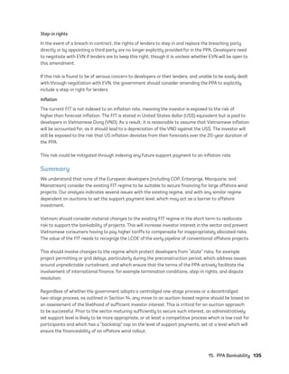 15.  PPA Bankability	135
Step-in rights
In the event of a breach in contract, the rights of lenders to step in and replace the breaching party
directly or by appointing a third party are no longer explicitly provided for in the PPA. Developers need
to negotiate with EVN if lenders are to keep this right, though it is unclear whether EVN will be open to
this amendment.
If this risk is found to be of serious concern to developers or their lenders, and unable to be easily dealt
with through negotiation with EVN, the government should consider amending the PPA to explicitly
include a step-in right for lenders.
Inflation
The current FIT is not indexed to an inflation rate, meaning the investor is exposed to the risk of
higher than forecast inflation. The FIT is stated in United States dollar (US$) equivalent but is paid to
developers in Vietnamese Dong (VND). As a result, it is reasonable to assume that Vietnamese inflation
will be accounted for, as it should lead to a depreciation of the VND against the US$. The investor will
still be exposed to the risk that US inflation deviates from their forecasts over the 20-year duration of
the PPA.
This risk could be mitigated through indexing any future support payment to an inflation rate.
Summary
We understand that none of the European developers (including COP, Enterprize, Macquarie, and
Mainstream) consider the existing FIT regime to be suitable to secure financing for large offshore wind
projects. Our analysis indicates several issues with the existing regime, and with any similar regime
dependent on auctions to set the support payment level, which may act as a barrier to offshore
investment.
Vietnam should consider material changes to the existing FIT regime in the short term to reallocate
risk to support the bankability of projects. This will increase investor interest in the sector and prevent
Vietnamese consumers having to pay higher tariffs to compensate for inappropriately allocated risks.
The value of the FIT needs to recognize the LCOE of the early pipeline of conventional offshore projects.
This should involve changes to the regime which protect developers from “state” risks, for example
project permitting or grid delays, particularly during the preconstruction period, which address issues
around unpredictable curtailment, and which ensure that the terms of the PPA actively facilitate the
involvement of international finance, for example termination conditions, step-in rights, and dispute
resolution.
Regardless of whether the government adopts a centralized one-stage process or a decentralized
two-stage process, as outlined in Section 14, any move to an auction-based regime should be based on
an assessment of the likelihood of sufficient investor interest. This is critical for an auction approach
to be successful. Prior to the sector maturing sufficiently to secure such interest, an administratively
set support level is likely to be more appropriate, or at least a competitive process which is low cost for
participants and which has a “backstop” cap on the level of support payments, set at a level which will
ensure the financeability of an offshore wind rollout.
75983_ESMAP_Tech Report VM Wind-NEW.indd 135
75983_ESMAP_Tech Report VM Wind-NEW.indd 135 3/19/21 12:25 PM
3/19/21 12:25 PM
 