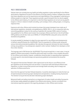 140	 Offshore Wind Roadmap for Vietnam
16.5 DISCUSSION
Vietnam does not currently have any health and safety regulation in place specifically for the offshore
wind industry. Regulations do exist for the offshore oil and gas industry, however. Analyses have shown
that these regulations set out the requirements and responsibilities of any organization undertaking an
offshore project at a high level. These regulations provide a good framework that can also be applied
to the offshore wind industry. It is important to note that these regulations do not set out any specific
targets or criteria in relation to health and safety, such as design criteria, safety targets, or emergency
response times.
Experience with other offshore wind markets has shown that project developers have made use of
international regulations, standards, and guidelines (e.g. DNVGL, ISO, G+, etc.) in conjunction with any
overarching guidelines in place for the country of operation (for example CDM) in place of creating
new guidelines for the offshore wind market. As an example, offshore wind farms in the UK will follow
CDM guidelines and will also make use of DNVGL-ST-0145/0119/0126, along with various other ISO
standards and guidelines.
It may be possible for developers to adopt the same approach for new offshore wind developments
in Vietnam using PM Decision No. 04/2015/QD-TTg (or its equivalent for offshore wind), along with
various international standards guidelines. Not only does this approach eliminate the need to develop
entirely new guidelines, it has already been adopted in other markets. Feedback from developers is that
this is their intention.
The language used in PM Decision No. 04/2015/QD-TTg is broad enough that, in most cases, it may be
applied to offshore wind projects. Should the government wish to provide a more complete document
for the offshore wind industry, however, consideration should be given to expanding these regulations
to include specific international design and operational guidelines and standards that should be
followed.
The approach that has been followed in other regions (such as the UK) is to use offshore oil and
gas regulations as the starting point and use these, in conjunction with international offshore wind
regulations, in order to ensure best practice and minimize health and safety risks for design and
operation of offshore wind farms.
Given that this approach has been followed elsewhere, it would be advantageous to make the best use
of experienced personnel during project development and operations, including training of personnel.
The intention to do just this has also been indicated by project developers.
Behavioral health and safety training form an integral part of modern health and safety frameworks
and has been widely adopted and applied in the offshore wind industry. Vietnam can benefit from
international experience gained in this regard by developers in other offshore wind markets.
75983_ESMAP_Tech Report VM Wind-NEW.indd 140
75983_ESMAP_Tech Report VM Wind-NEW.indd 140 3/19/21 12:25 PM
3/19/21 12:25 PM
 