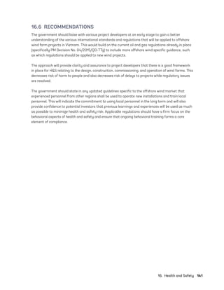 16.  Health and Safety	141
16.6 RECOMMENDATIONS
The government should liaise with various project developers at an early stage to gain a better
understanding of the various international standards and regulations that will be applied to offshore
wind farm projects in Vietnam. This would build on the current oil and gas regulations already in place
(specifically PM Decision No. 04/2015/QD-TTg) to include more offshore wind specific guidance, such
as which regulations should be applied to new wind projects.
The approach will provide clarity and assurance to project developers that there is a good framework
in place for H&S relating to the design, construction, commissioning, and operation of wind farms. This
decreases risk of harm to people and also decreases risk of delays to projects while regulatory issues
are resolved.
The government should state in any updated guidelines specific to the offshore wind market that
experienced personnel from other regions shall be used to operate new installations and train local
personnel. This will indicate the commitment to using local personnel in the long term and will also
provide confidence to potential investors that previous learnings and experiences will be used as much
as possible to minimize health and safety risk. Applicable regulations should have a firm focus on the
behavioral aspects of health and safety and ensure that ongoing behavioral training forms a core
element of compliance.
75983_ESMAP_Tech Report VM Wind-NEW.indd 141
75983_ESMAP_Tech Report VM Wind-NEW.indd 141 3/19/21 12:25 PM
3/19/21 12:25 PM
 