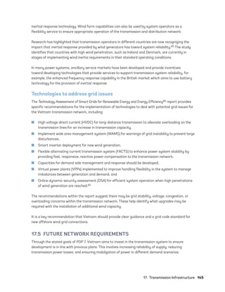17.  Transmission Infrastructure	145
inertial response technology. Wind farm capabilities can also be used by system operators as a
flexibility service to ensure appropriate operation of the transmission and distribution network.
Research has highlighted that transmission operators in different countries are now recognizing the
impact that inertial response provided by wind generators has toward system reliability.85 The study
identifies that countries with high wind penetration, such as Ireland and Denmark, are currently in
stages of implementing wind inertia requirements in their standard operating conditions.
In many power systems, ancillary service markets have been developed and provide incentives
toward developing technologies that provide services to support transmission system reliability, for
example, the enhanced frequency response capability in the British market which aims to use battery
technology for the provision of inertial response.
Technologies to address grid issues
The Technology Assessment of Smart Grids for Renewable Energy and Energy Efficiency86 report provides
specific recommendations for the implementation of technologies to deal with potential grid issues for
the Vietnam transmission network, including:
	
■ High voltage direct current (HVDC) for long-distance transmission to alleviate overloading on the
transmission lines for an increase in transmission capacity,
	
■ Implement wide area management system (WAMS) for warnings of grid instability to prevent large
disturbances,
	
■ Smart inverter deployment for new wind generation,
	
■ Flexible alternating current transmission system (FACTS) to enhance power system stability by
providing fast, responsive, reactive power compensation to the transmission network,
	
■ Capacities for demand side management and response should be developed,
	
■ Virtual power plants (VPPs) implemented to improve handling flexibility in the system to manage
imbalances between generation and demand, and
	
■ Online dynamic security assessment (DSA) for efficient system operation when high penetrations
of wind generation are reached.82
The recommendations within the report suggest there may be grid stability, voltage, congestion, or
overloading concerns within the transmission network. These help identify what upgrades may be
required with the installation of additional wind capacity.
It is a key recommendation that Vietnam should provide clear guidance and a grid code standard for
new offshore wind grid connections.
17.5  FUTURE NETWORK REQUIREMENTS
Through the stated goals of PDP 7, Vietnam aims to invest in the transmission system to ensure
development is in line with previous plans. This involves increasing reliability of supply; reducing
transmission power losses; and ensuring mobilization of power in different demand scenarios.
75983_ESMAP_Tech Report VM Wind-NEW.indd 145
75983_ESMAP_Tech Report VM Wind-NEW.indd 145 3/19/21 12:25 PM
3/19/21 12:25 PM
 