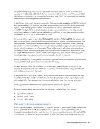 17.  Transmission Infrastructure	147
The grid modelling study conducted to support PDP 7 assumed a total of 10 GW of installed wind
capacity by 2030, including 2.5 GW of offshore wind and 7.5 GW of onshore wind.85 It concluded that
for this quantity, along with the proposed reinforcements under PDP 7, the transmission network was
able to meet the increased generation requirements.
In the offshore wind growth scenarios examined in the present study, an additional 2.5 GW of offshore
wind is proposed by 2030 under the low growth scenario and an additional 7.5 GW of offshore wind
by 2030 under the high growth scenario, over and above the levels of offshore wind considered
in the PDP 7 analysis. While no detailed system analysis has been undertaken here, the proposed
transmission network upgrades are assessed as being insufficient to meet the proposed generation
requirements of 5 to 10 GW of offshore wind by 2030.
For levels of offshore wind to reach 5 to 10 GW by 2030 and 35 to 70 GW by 2050, the network will
need further significant reinforcement to alleviate overloading of regional transmission systems. This
reinforcement is over and above that planned to deliver the capacity anticipated in PDP 7, although
it is also the case that much of this reinforcement will be required to meet general system growth, so
it is not a direct consequence of offshore wind. These reinforcements will include local substations,
further North-South transmission network capacity and reactive compensation requirements. Given
the length of the transmission network, HVDC technology is likely to be adopted. Detailed system
modelling analyses are required to determine the upgrades that will be required.
Work published by VIET89 analyzed the transmission upgrades required to integrate 10 GW of offshore
wind by 2030, the high growth scenario considered in this study.
The work assumed that in the period to 2025, offshore wind development will be focused on the
potential development areas to the south and southeast of Vietnam’s coast to supply power for the
peak load demand centers in the south.
In the period from 2025 to 2030, the VIET study assumes that offshore wind development will shift
toward the north of the country where there is insufficient regional generation, especially during the
peak load period in the dry season when hydropower plants have lower than average generation.
The study proposes three transmission upgrade options, as shown in Figure 17.3.
The study presents a high-level estimate of the investment costs for these three options:
	
■ Option 1: US$3.5 billion
	
■ Option 2: US$11.7 billion
	
■ Option 3: US$7.1 billion
Planning for transmission upgrades
It should be assumed that the development of upgrades required to absorb 5 to 10 GW of new offshore
wind by 2030 and 35 to 70 GW of new offshore wind by 2050 will require up to 5 to 10 years of
design, planning, and construction work; therefore this process needs to be started in the early 2020s.
Environmental and permitting requirements have the potential to delay such a large-scale program.
75983_ESMAP_Tech Report VM Wind-NEW.indd 147
75983_ESMAP_Tech Report VM Wind-NEW.indd 147 3/19/21 12:25 PM
3/19/21 12:25 PM
 