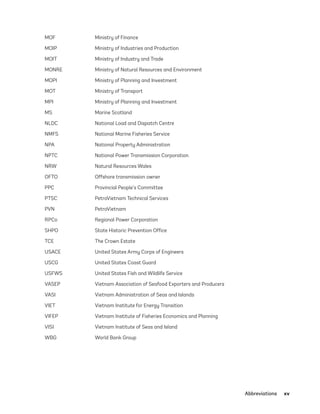 Abbreviations	xv
MOF Ministry of Finance
MOIP Ministry of Industries and Production
MOIT Ministry of Industry and Trade
MONRE Ministry of Natural Resources and Environment
MOPI Ministry of Planning and Investment
MOT Ministry of Transport
MPI Ministry of Planning and Investment
MS Marine Scotland
NLDC National Load and Dispatch Centre
NMFS National Marine Fisheries Service
NPA National Property Administration
NPTC National Power Transmission Corporation
NRW Natural Resources Wales
OFTO Offshore transmission owner
PPC Provincial People’s Committee
PTSC PetroVietnam Technical Services
PVN PetroVietnam
RPCo Regional Power Corporation
SHPO State Historic Prevention Office
TCE The Crown Estate
USACE United States Army Corps of Engineers
USCG United States Coast Guard
USFWS United States Fish and Wildlife Service
VASEP Vietnam Association of Seafood Exporters and Producers
VASI Vietnam Administration of Seas and Islands
VIET Vietnam Institute for Energy Transition
VIFEP Vietnam Institute of Fisheries Economics and Planning
VISI Vietnam Institute of Seas and Island
WBG World Bank Group
75983_ESMAP_Tech Report VM Wind-NEW.indd 15
75983_ESMAP_Tech Report VM Wind-NEW.indd 15 3/19/21 12:25 PM
3/19/21 12:25 PM
 
