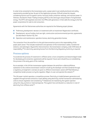 17.  Transmission Infrastructure	149
In order to be connected to the transmission grid, a power plant must satisfy technical and safety
requirements provided by law. As part of the application process, EVN will review the request,
considering factors such as system inertia, harmonic levels, protection settings, and reactive power. In
Vietnam, the Electric Power Trading Company (EPTC) is the sole buyer and purchaser of all generated
energy. The EPTC will negotiate and enter into PPAs with generators. It then sells the energy to the five
power corporations for sale to end-consumers.
Agreements with the Vietnamese authorities are required at the following project phases:
	
■ Preliminary development: decision on investment with an Investment Registration certificate,
	
■ Development: secure funding, land use right, construction and environmental permits, agreements
(as described in Section 12), and
	
■ Operation and maintenance: operation license, electricity generation license.
The connection from the wind farm to the grid interconnection point is the responsibility of the
power plant owner. This includes investment and operation of the transmission cables, transformer
stations, and switchgear. Beyond the interconnection, the transmission company under EVN takes all
responsibility.88 An electricity operating license from the Electricity Regulatory Authority is required.
Process options
To accelerate the process of investment in offshore wind, a more competitive and decentralized model
for developing grid connection agreements will be required. Future work should focus on establishing
this process in the early years of the roadmap.
As an example, in the UK the transmission system between the wind farm collector/offshore
substation to the onshore transmission network is built by the developer and then tendered through
a regulatory arrangement. Licenses are given to offshore transmission owners (OFTOs) following a
competitive tender process run by the regulator, Ofgem, to own and operate the network.92
The UK power market operates a competitive process. Electricity is traded between generators and
suppliers through termed contracts or spot dealing using electricity market transaction administering
units to ensure regulation and consistency.91 Imbalances are resolved by the system operator
using intra-day auctions or reserve/response. This system has contributed to a reduction in cost of
electricity from offshore wind.93
75983_ESMAP_Tech Report VM Wind-NEW.indd 149
75983_ESMAP_Tech Report VM Wind-NEW.indd 149 3/19/21 12:25 PM
3/19/21 12:25 PM
 