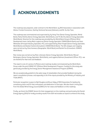 xvi	
ACKNOWLEDGMENTS
This roadmap was prepared, under contract to the World Bank, by BVG Associates in association with
Atkins, Frontier Economics, Sterling Technical Services (Vietnam), and Mr. Du Van Toan.
This roadmap was commissioned and supervised by Ky Hong Tran (Senior Energy Specialist, World
Bank), Rahul Kitchlu (Senior Energy Specialist, World Bank), and Thi Ba Chu (Senior Energy Specialist,
World Bank). Direction for this roadmap was provided by the World Bank Group’s Offshore Wind
Development team, led by Mark Leybourne (Senior Energy Specialist, ESMAP/World Bank) and Sean
Whittaker (Principal Industry Specialist, IFC), and supported by Oliver Knight (Senior Energy Specialist,
World Bank) and Alastair Dutton (Consultant, ESMAP/World Bank). The GIS analysis and mapping
were carried out by Clara Ivanescu (Geographer, World Bank) and Rachel Fox (Consultant, ESMAP/
World Bank).
Peer review was carried out by Peter Johansen (Senior Energy Specialist, World Bank), Manuel
Berlengiero (Senior Energy Specialist, World Bank), and Lazeena Rahman (Investment Officer, IFC)—we
are thankful for their time and feedback.
This report is one of a series of offshore wind roadmap studies commissioned by the World Bank
Group under the joint ESMAP-IFC Offshore Wind Development Program. Funding for this study was
generously provided by the Energy Sector Management Assistance Program (ESMAP).
We are exceptionally grateful to the wide range of stakeholders that provided feedback during the
report consultation process, and especially to all of the inputs provided by the Ministry of Industry and
Trade (MOIT).
Particular recognition is given to Neil Douglas and Bruce Valpy of BVG Associates for leading the
consultancy team and for their enthusiasm and dedication to this topic. We also thank Liming Qiao
from the Global Wind Energy Council (GWEC) for her views and feedback on this roadmap.
Finally, we thank the ESMAP donors for their engagement on this roadmap and particularly the Danish
Energy Agency (DEA) for kindly providing results from DEA-led studies as inputs to enhance this study.
75983_ESMAP_Tech Report VM Wind-NEW.indd 16
75983_ESMAP_Tech Report VM Wind-NEW.indd 16 4/5/21 7:24 AM
4/5/21 7:24 AM
 