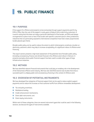 162	
19.  PUBLIC FINANCE
19.1 PURPOSE
If the support for offshore wind projects comes exclusively through support payments paid for by
EVN in PPAs, then the cost of the support in early years is likely to fall on electricity customers. It
is worth noting that this does not imply a particular distribution of the burden, as EVN could design
arrangements to place more or less of the burden with specific customers (and in other jurisdictions,
industries that are particularly exposed to international competition have had a lower proportionate
burden placed upon them).
Broader public policy can be used to reduce the extent to which initial projects constitute a burden on
electricity customers, which may help to increase acceptability of a significant rollout of offshore wind
financing.
This report section presents a high-level assessment of the potential role of broader public policy
(including concessionary finance and climate finance) in the offshore wind rollout in Vietnam. It
presents examples where public financial support has been used to enable other types of large
infrastructure industries.
19.2 METHOD
We have identified relevant financial instruments that could play an enabling role in the development
of the Vietnamese offshore wind industry. We have also identified several case studies that show a
successful path to utilizing public and concessionary financing in the context of offshore wind.
19.3  OVERVIEW OF POTENTIAL INSTRUMENTS
We have developed five categories of financial support that can be used to reduce explicit support
payments and so reduce the increase on final customer tariffs from offshore renewables development:
	
■ Tax and policy incentives,
	
■ Multilateral lending,
	
■ Credit enhancement mechanisms,
	
■ Green debt instruments, and
	
■ Green equity instruments.
Within each of these categories, there are several instrument types that could be used. In the following
sections, we discuss the types of instruments available.
75983_ESMAP_Tech Report VM Wind-NEW.indd 162
75983_ESMAP_Tech Report VM Wind-NEW.indd 162 3/19/21 12:25 PM
3/19/21 12:25 PM
 