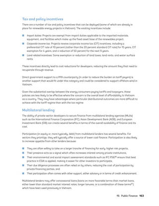 19.  Public Finance	163
Tax and policy incentives
There are a number of tax and policy incentives that can be deployed (some of which are already in
place for renewable energy projects in Vietnam). The existing incentives include:
	
■ Import duties: Projects are exempt from import duties applicable to the imported materials,
equipment, and facilities which make up the fixed asset base of the renewables project.
	
■ Corporate income tax: Projects receive corporate income tax (CIT) incentives, including a
preferential CIT rate of 10 percent (rather than the 20 percent standard CIT rate) for 15 years, CIT
exemption for 4 years, and a reduction of 50 percent for the next 9 years.
	
■ Land-related incentives: Some exemption or reduction of land taxes, land rents, and water surface
rents.
These incentives directly lead to cost reductions for developers, reducing the amount they that need to
recuperate through revenue.
Direct government support to a PPA counterparty (in order to reduce the burden on tariff payers) is
another support that would fit under this category and could be considered to support offshore wind in
Vietnam.
Given the substantial overlap between the energy consumers paying tariffs and taxpayers, these
policies are less likely to be effective where the concern is the overall level of affordability to Vietnam
as a country. They may have advantages where particular distributional outcomes are more difficult to
achieve with the tariff regime than with the tax regime.
Multilateral lending
The ability of private sector developers to secure finance from multilateral lending agencies (MLAs)
such as the International Finance Corporation (IFC), Asian Development Bank (ADB), and European
Investment Bank (EIB) can create several benefits in terms of the overall availability of finance and its
cost.
Participation (in equity or, more typically, debt) from multilateral lenders has several benefits. For
sectors they prioritize, they will typically offer a source of lower cost finance. Participation is also likely
to increase appetite from other lenders because:
	
■ They are often willing to take on a larger tranche of financing for early, higher risk projects,
	
■ Their presence acts as a signal which often increases interest among private institutions,
	
■ Their environmental and social impact assessment standards such as IFC PS696 ensure that best
practice in ESIA is applied, making it easier for other investors to participate,
	
■ Their due diligence processes are often relied on by others, reducing the cost of participation by
private financing parties, and
	
■ Their participation often comes with other support, either advisory or in terms of credit enhancement.
Multilateral lenders may offer concessional loans (loans on more favorable terms than market loans,
either lower than standard market interest rates, longer tenures, or a combination of these terms97)
which have been used previously in Vietnam.
75983_ESMAP_Tech Report VM Wind-NEW.indd 163
75983_ESMAP_Tech Report VM Wind-NEW.indd 163 3/19/21 12:25 PM
3/19/21 12:25 PM
 