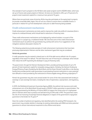 164	 Offshore Wind Roadmap for Vietnam
One example of such a program is the HD Bank solar power program worth US$299 million, which was
set up to finance solar power projects in Vietnam. Its loans are intended to offer up to 70 percent of a
project’s total investment capital for a maximum loan period of 12 years.
Where there are particular areas of priority, MLAs may also participate at the equity level in projects
(or provide convertible debt). Again, this can act as a means to ensure there is available finance, in
particular in relation for up-front development costs prior to debt financing being available.
Credit enhancement mechanisms
Credit enhancement mechanisms are tools used to improve the credit risk profile of a business (that is
improve its creditworthiness), which should lead to reductions in financing costs.
These credit enhancement mechanisms can be deployed by national entities, or as part of the
participation in a project by a multilateral lender. We note that some of the credit enhancement
mechanisms (such as political risk guarantees) may overlap with some of our suggestions of risk
mitigation solutions discussed in Section 15.
The following subsections provide examples of credit enhancement mechanisms that have been
previously implemented in Vietnam and list other mechanism types that may be considered.
Partial risk guarantees
A credit guarantee may be created to absorb part or all of the debt service default risk of a project,
regardless of the reason for default. This will reduce the cost of financing for a developer, which should
then reduce the tariff required by the developer to pay its financing costs.
The government, through the Vietnam Development Bank, provides partial guarantees of up to 70
percent of total investment capital for renewable energy projects. Similarly, the Vietnam Scaling Up
Energy Efficiency Project (funded by the World Bank and the Green Climate Fund) offers a risk sharing
facility that provides partial credit guarantees to participating financial institutions to cover potential
loan defaults on loans provided by the institutions to finance eligible energy efficiency subprojects.98
Partial risk guarantees may also cover private lenders for some of the risks associated with lending to
sovereign or sub-sovereign borrowers, including the risks of repatriation, expropriation, and regulatory
risk.
In 2015, the Multilateral Investment Guarantee Agency (MIGA, the political risk insurance and credit
enhancement arm of the World Bank Group) issued a US$39.7 million guarantee to several lenders. The
loan was guaranteed by the Ministry of Finance (MOF) to support the construction of a hydropower
plant in Vietnam which was to produce and sell electricity to EVN under a PPA. The guarantee covers
the risk of non-honoring of sovereign financial obligations in respect of the government’s repayment
guarantee to the lenders for 15 years.99
Given the number of political and regulatory risks identified within the existing PPA framework, the
government may consider whether to leverage its existing relationships with MIGA and other potential
guarantors to attract international investment to the offshore wind sector.
75983_ESMAP_Tech Report VM Wind-NEW.indd 164
75983_ESMAP_Tech Report VM Wind-NEW.indd 164 3/19/21 12:25 PM
3/19/21 12:25 PM
 