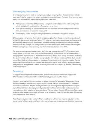 166	 Offshore Wind Roadmap for Vietnam
Green equity instruments
Green equity instruments relate to equity issuances by a company where the capital raised is to be
used specifically for projects that have a positive environmental impact. There are three forms of green
equity instruments which have previously been used in Vietnam:
	
■ Public-private partnership (PPP), involving a long-term contract between a public entity and a
private party that is used to deliver infrastructure or services,
	
■ Joint venture, involving an agreement between two or more businesses that pool their capital,
skills, and resources for a specific project, and
	
■ Private equity, that is equity issued by a developer or business to fund specific projects.
Of these equity instruments, the most relevant policy option from the government’s perspective will
be the PPP. Vietnam has a history of using PPPs in sectors such as transport, power and energy, and
water supply, sewage, and the environment in order to mobilize private capital to invest in needed
infrastructure. For example, the Duong River Surface water treatment plant has been run through a
PPP between a private water company and the municipal authorities since 2006.
The government has recently submitted a draft of a new proposed law on PPPs. This signals both
that it is keen to continue using PPPs to drive investment in infrastructure and services and that it
recognizes that improvements to the PPP framework may attract more foreign investment. To do this,
the government should ensure that the law spreads the risk between parties such that it will provide
enough benefits to private companies to encourage foreign investment, while also ensuring that the
environmental and infrastructure needs of Vietnam can be met. If some offshore wind projects were
partly financed through PPPs, it should ultimately reduce the tariff impact by reducing the financing
costs for developers.
Summary
To support the development of offshore wind, Vietnamese customers will have to support the
difference between its costs and the cost of electricity produced by other means.
There are actions which Vietnam can take to reduce the cost of offshore wind development. Some
national policies (for example reducing duties) can transfer the cost from customers to taxpayers
and could be considered. A higher priority should be the encouragement of participation in projects
by multilateral lenders, the deployment (by national or multilateral lenders) of credit enhancement
mechanisms, and the adoption of green standards. This can reduce the cost of financing offshore wind
by encouraging greater competition in finance, or by achieving a more efficient allocation of financing
risks (for example, credit default).
A significant reduction in the cost of offshore wind finance will lead to a material reduction on the
overall cost of offshore wind—and hence in the end to lower cost for Vietnamese electricity customers.
75983_ESMAP_Tech Report VM Wind-NEW.indd 166
75983_ESMAP_Tech Report VM Wind-NEW.indd 166 3/19/21 12:25 PM
3/19/21 12:25 PM
 
