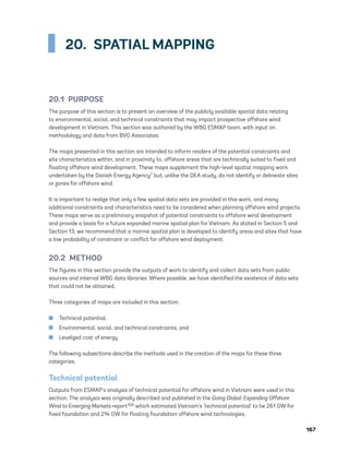 167
20.  SPATIAL MAPPING
20.1 PURPOSE
The purpose of this section is to present an overview of the publicly available spatial data relating
to environmental, social, and technical constraints that may impact prospective offshore wind
development in Vietnam. This section was authored by the WBG ESMAP team, with input on
methodology and data from BVG Associates.
The maps presented in this section are intended to inform readers of the potential constraints and
site characteristics within, and in proximity to, offshore areas that are technically suited to fixed and
floating offshore wind development. These maps supplement the high-level spatial mapping work
undertaken by the Danish Energy Agency7 but, unlike the DEA study, do not identify or delineate sites
or zones for offshore wind.
It is important to realize that only a few spatial data sets are provided in this work, and many
additional constraints and characteristics need to be considered when planning offshore wind projects.
These maps serve as a preliminary snapshot of potential constraints to offshore wind development
and provide a basis for a future expanded marine spatial plan for Vietnam. As stated in Section 5 and
Section 13, we recommend that a marine spatial plan is developed to identify areas and sites that have
a low probability of constraint or conflict for offshore wind deployment.
20.2 METHOD
The figures in this section provide the outputs of work to identify and collect data sets from public
sources and internal WBG data libraries. Where possible, we have identified the existence of data sets
that could not be obtained.
Three categories of maps are included in this section:
	
■ Technical potential,
	
■ Environmental, social, and technical constraints, and
	
■ Levelized cost of energy.
The following subsections describe the methods used in the creation of the maps for these three
categories.
Technical potential
Outputs from ESMAP’s analysis of technical potential for offshore wind in Vietnam were used in this
section. The analysis was originally described and published in the Going Global: Expanding Offshore
Wind to Emerging Markets report100 which estimated Vietnam’s ‘technical potential’ to be 261 GW for
fixed foundation and 214 GW for floating foundation offshore wind technologies.
75983_ESMAP_Tech Report VM Wind-NEW.indd 167
75983_ESMAP_Tech Report VM Wind-NEW.indd 167 3/19/21 12:25 PM
3/19/21 12:25 PM
 