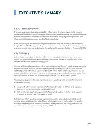 xvii
EXECUTIVE SUMMARY
ABOUT THIS ROADMAP
This roadmap provides strategic analysis of the offshore wind development potential in Vietnam,
considering the opportunities and challenges under different growth scenarios. It is intended to provide
evidence to support the Government of Vietnam in establishing policy, regulations, processes, and
infrastructure to enable successful growth of this new industry.
It was initiated by the World Bank country team in Vietnam under the umbrella of the World Bank
Group’s Offshore Wind Development Program—which aims to accelerate offshore wind development in
emerging markets—and was funded by the Energy Sector Management Assistance Program (ESMAP).
KEY FINDINGS
Vietnam has an energetic and abundant offshore wind resource that is located close to demand
centers and in relatively shallow water—although this roadmap focuses on areas further offshore
which have higher wind speeds and energy yields.
Offshore wind could play a significant role in sustainably meeting Vietnam’s rapidly growing electricity
demand and has the potential to supply 12 percent of Vietnam’s electricity by 2035. By replacing
coal-fired generation, this could help to avoid over 200 million metric tons of CO2 emissions and add
at least US$50 billion to Vietnam’s economy by stimulating the growth of a strong, local supply chain,
creating thousands of skilled jobs, and exporting to other offshore wind markets globally.
The analysis underpinning this roadmap is based on two possible growth scenarios for Vietnam’s
offshore wind industry:
	
■ Low growth, with moderate expansion of offshore wind, resulting in offshore wind supplying
5 percent of Vietnam’s electricity needs by 2035, and
	
■ High growth, with significant expansion of offshore wind, resulting in offshore wind supplying
12 percent of Vietnam’s electricity needs by 2035.
Both the low and high growth scenarios require similar enabling actions but, under a high growth
scenario, a more ambitious vision is established with a requirement for earlier action. The headline
impacts of these two growth scenarios, considering the key metrics of electricity generation, cost,
economic, and emissions, are summarized in Figure ES.1.
75983_ESMAP_Tech Report VM Wind-NEW.indd 17
75983_ESMAP_Tech Report VM Wind-NEW.indd 17 4/5/21 7:25 AM
4/5/21 7:25 AM
 